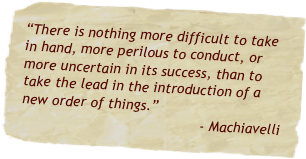 “There is nothing more difficult to take in hand, more perilous to conduct, or more uncertain in its success, than to take the lead in the introduction of a new order of things.”
- Machiavelli